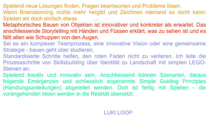 Spielend neue Lösungen finden, Fragen beantworten und Probleme lösen. 
Wenn Brainstorming nichts mehr hergibt und Zeichnen niemand so recht kann: Spielen wir doch einfach etwas LEGO... 
Metaphorisches Bauen von Objekten ist innovativer und konkreter als erwartet. Das anschliessende Storytelling mit Händen und Füssen erklärt, was zu sehen ist und es fällt allen wie Schuppen von den Augen.
Sei es ein komplexer Teamprozess, eine innovative Vision oder eine gemeinsame Strategie - bauen geht über studieren. 
Standardisierte Schritte helfen, den roten Faden nicht zu verlieren. Ich leite die Prozessschritte von Skillsbuilding über Identität zu Landschaft mit simplen LEGO-Steinen an. 
Spielend kreativ und innovativ sein. Anschliessend können Szenarien, daraus folgende Emergenzen und schliesslich sogenannte Simple Guiding Prinziples (Handlungsanleitungen) abgeleitet werden. Dort ist fertig mit Spielen - die vorangehenden Ideen werden in die Realität übersetzt.

KONTAKT
eili wetti nume goge LEGO spile gaa.m4a LUKI LOOP 